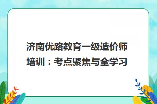 济南优路教育一级造价师培训 考点聚焦与全学习闭环助力高效通关
