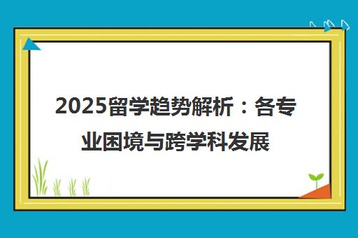 2025留学趋势解析 各专业困境与跨学科发展新机遇