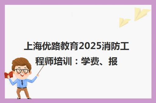 上海优路教育2025消防工程师培训 学费、报考条件、地址一览
