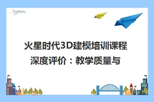 火星时代3D建模培训课程深度评价 教学质量与就业前景全面解析