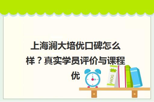 上海澜大培优口碑怎么样？真实学员评价与课程优势解析
