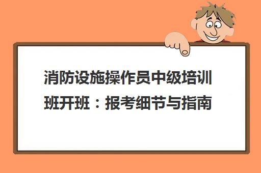 消防设施操作员中级培训班开班 报考细节与指南汇总