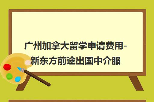 广州加拿大留学申请费用-新东方前途出国中介服务