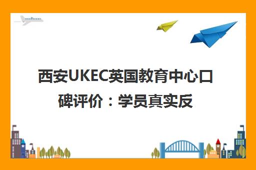 西安UKEC英国教育中心口碑评价 学员真实反馈与优势解析