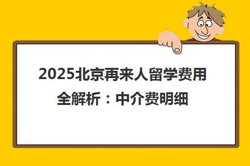 2025北京再来人留学费用全解析 中介费明细与优缺点