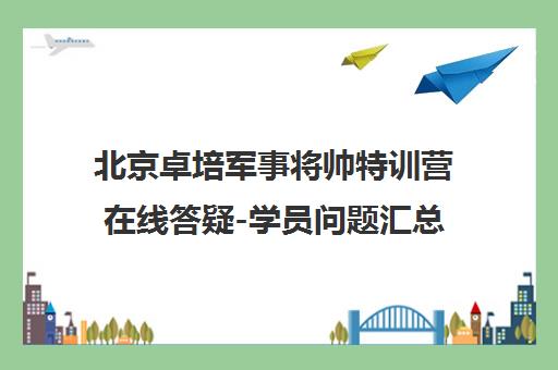 北京卓培军事将帅特训营在线答疑-学员问题汇总与北京少儿军事夏令营介绍