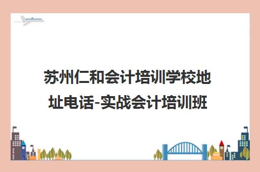 苏州仁和会计培训学校地址电话-实战会计培训班(考证/实操/上岗)