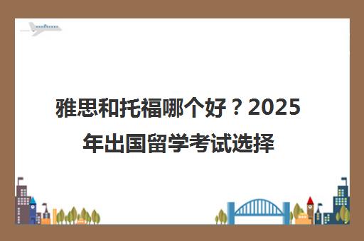 雅思和托福哪个好？2025年出国留学考试选择终极指南