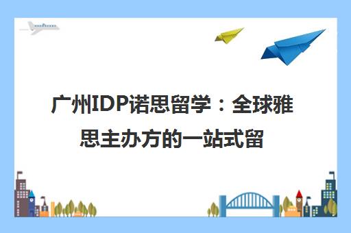 广州IDP诺思留学 全球雅思主办方的一站式留学服务