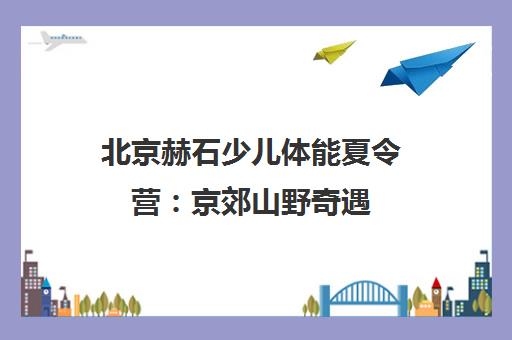 北京赫石少儿体能夏令营 京郊山野奇遇 高性价比暑期之选