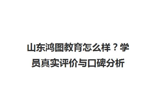 山东鸿图教育怎么样？学员真实评价与口碑分析