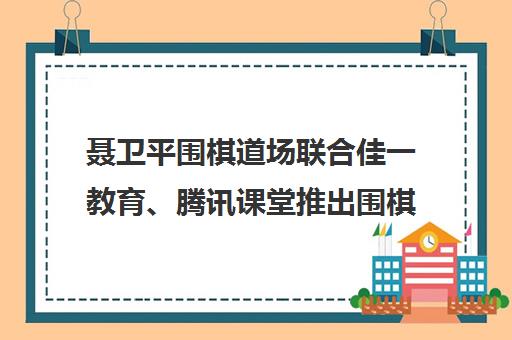 聂卫平围棋道场联合佳一教育、腾讯课堂推出围棋对弈平台与名师课程