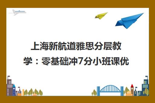 上海新航道雅思分层教学 零基础冲7分小班课优劣解析