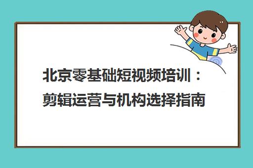 北京零基础短视频培训 剪辑运营与机构选择指南