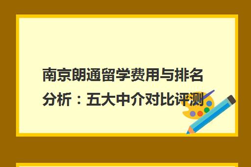 南京朗通留学费用与排名分析 五大中介对比评测