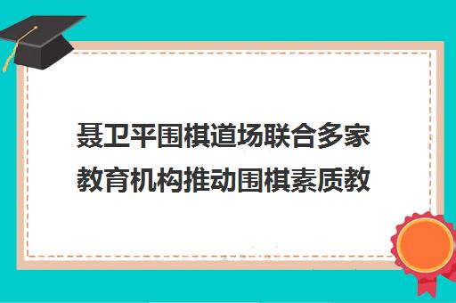 聂卫平围棋道场联合多家教育机构推动围棋素质教育发展