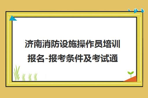 济南消防设施操作员培训报名-报考条件及考试通过率-正规机构推荐