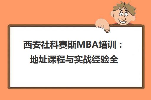 西安社科赛斯MBA培训 地址课程与实战经验全解析
