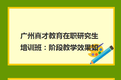 广州真才教育在职研究生培训班 阶段教学效果如何？