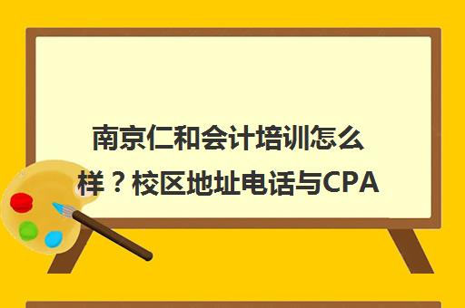 南京仁和会计培训怎么样？校区地址电话与CPA课程实力解析