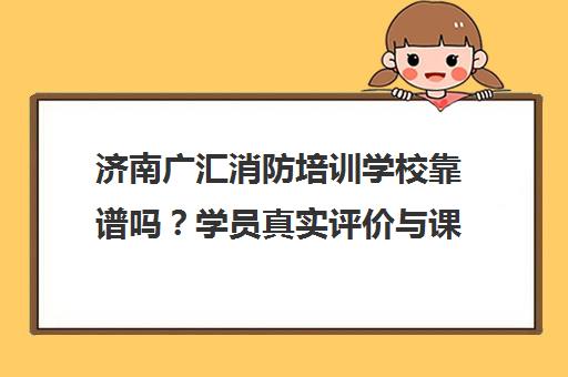 济南广汇消防培训学校靠谱吗？学员真实评价与课程介绍