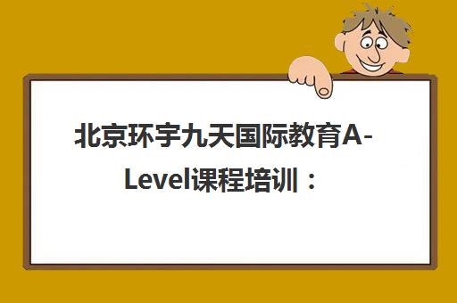 北京环宇九天国际教育A-Level课程培训 师资费用与地址查询