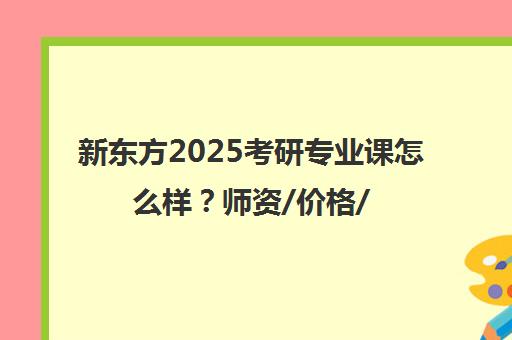 新东方2025考研专业课怎么样？师资/价格/上岸率分析