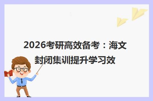 2026考研高效备考 海文封闭集训提升学习效率全攻略