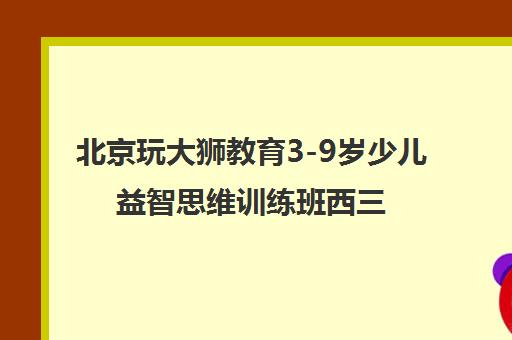 北京玩大狮教育3-9岁少儿益智思维训练班西三旗校区火热招生中