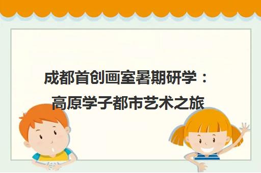 成都首创画室暑期研学 高原学子都市艺术之旅 暑假班助力美术高考