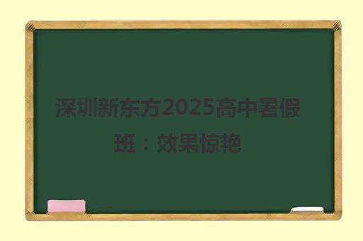 深圳新东方2025高中暑假班 效果惊艳 火爆招生中！