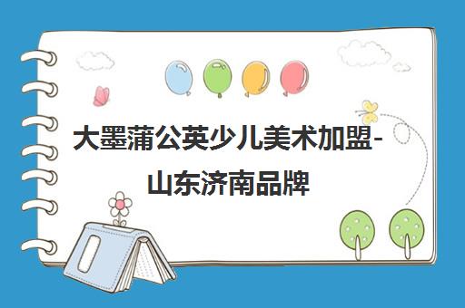 大墨蒲公英少儿美术加盟-山东济南品牌 专注3-16岁素质美育