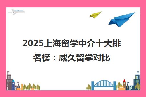 2025上海留学中介十大排名榜 威久留学对比评测