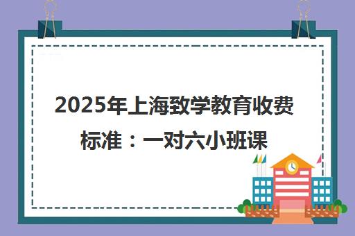 2025年上海致学教育收费标准 一对六小班课每课时150-250元