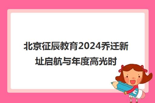 北京征辰教育2024乔迁新址启航与年度高光时刻盘点
