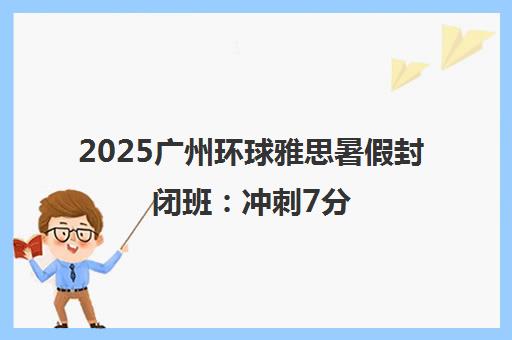 2025广州环球雅思暑假封闭班 冲刺7分 火热招生中！
