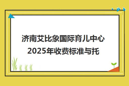济南艾比象国际育儿中心2025年收费标准与托班费用