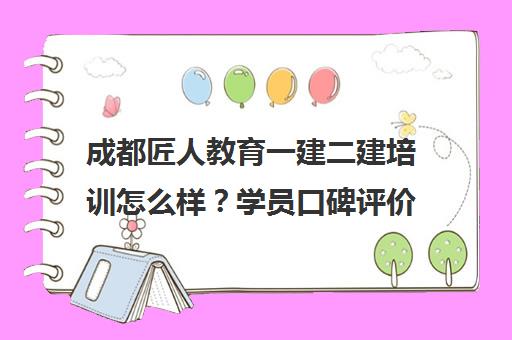 成都匠人教育一建二建培训怎么样？学员口碑评价与课程详情