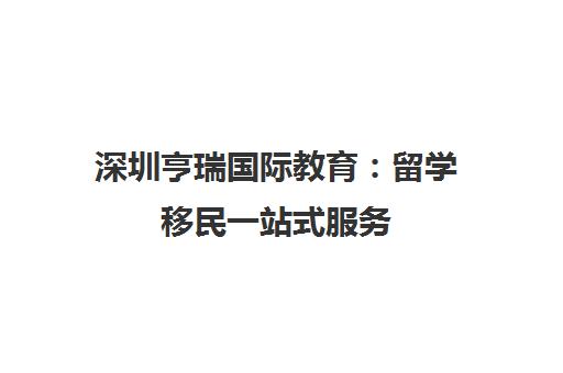 深圳亨瑞国际教育 留学移民一站式服务 全龄段规划 口碑评价