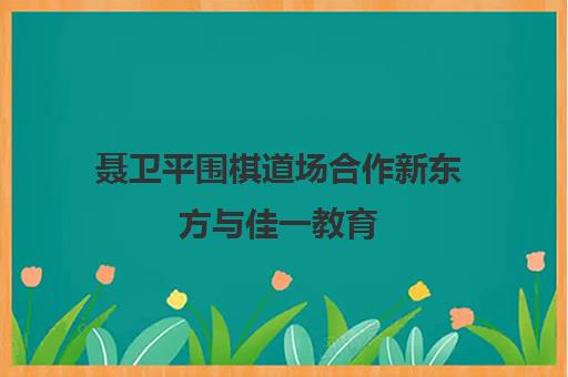 聂卫平围棋道场合作新东方与佳一教育 深入拓展素质教育赛道