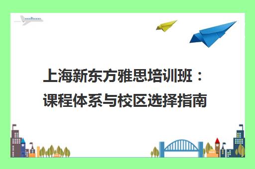 上海新东方雅思培训班 课程体系与校区选择指南
