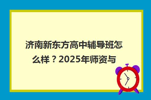 济南新东方高中辅导班怎么样？2025年师资与效果真实评价