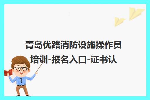 青岛优路消防设施操作员培训-报名入口-证书认可