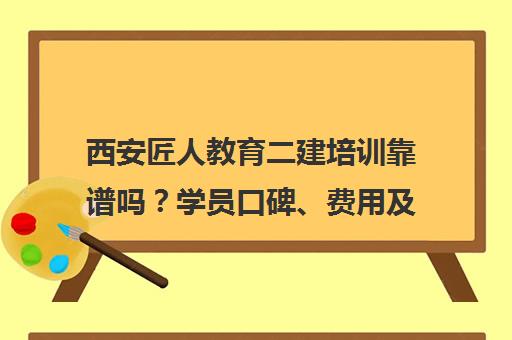 西安匠人教育二建培训靠谱吗？学员口碑、费用及通过率分析