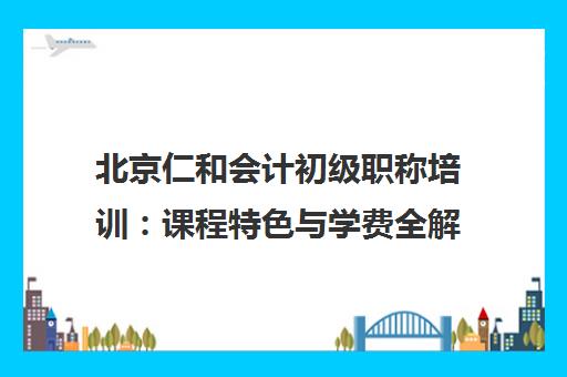 北京仁和会计初级职称培训 课程特色与学费全解析