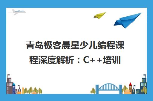 青岛极客晨星少儿编程课程深度解析 C++培训实力与学员真实评价