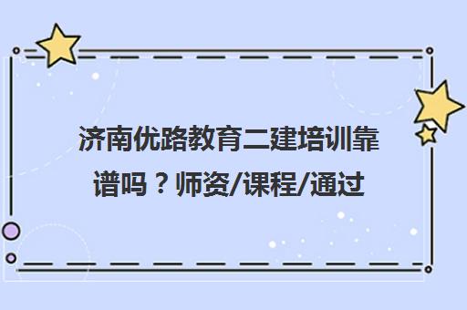 济南优路教育二建培训靠谱吗？师资/课程/通过率全方位解析