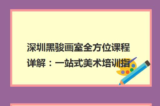 深圳黑骏画室全方位课程详解 一站式美术培训指南