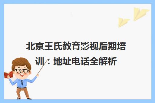 北京王氏教育影视后期培训 地址电话全解析 实战教学与户外拍摄