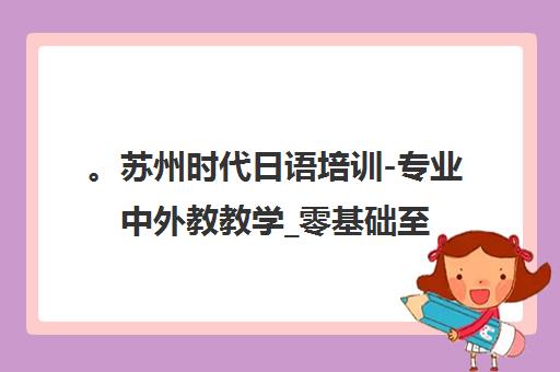 。苏州时代日语培训-专业中外教教学_零基础至N1考级_小班授课 。苏州时代日语培训-专业中外教教学_零基础至N1考级_小班授课